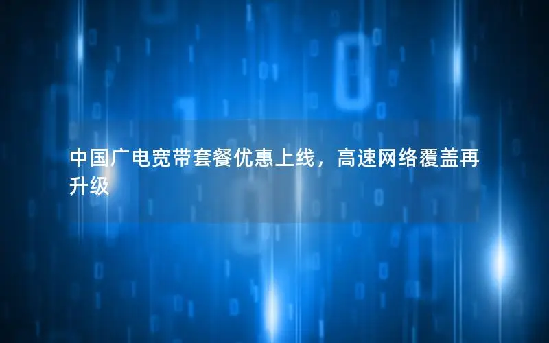 中国广电宽带套餐优惠上线，高速网络覆盖再升级