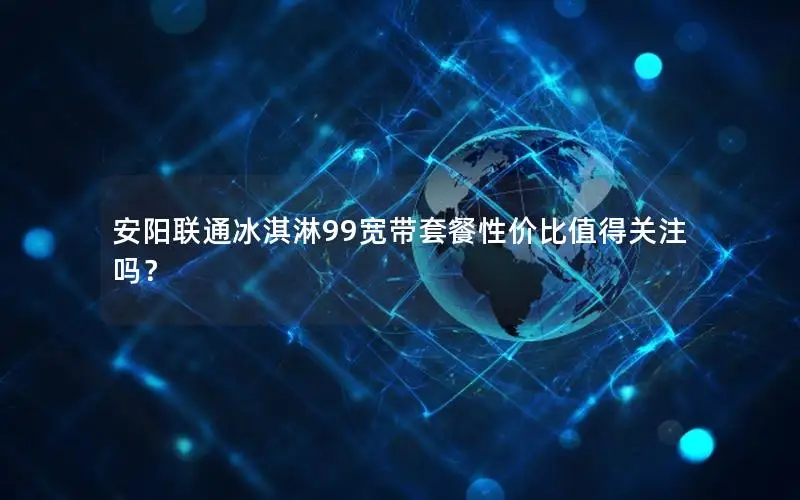 安阳联通冰淇淋99宽带套餐性价比值得关注吗？