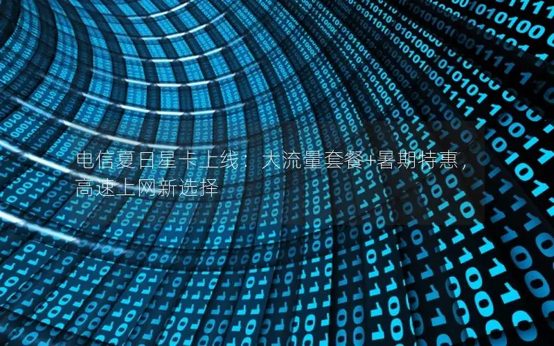 电信夏日星卡上线：大流量套餐+暑期特惠，高速上网新选择