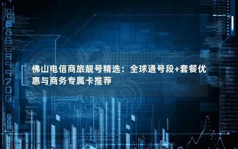 佛山电信商旅靓号精选：全球通号段+套餐优惠与商务专属卡推荐