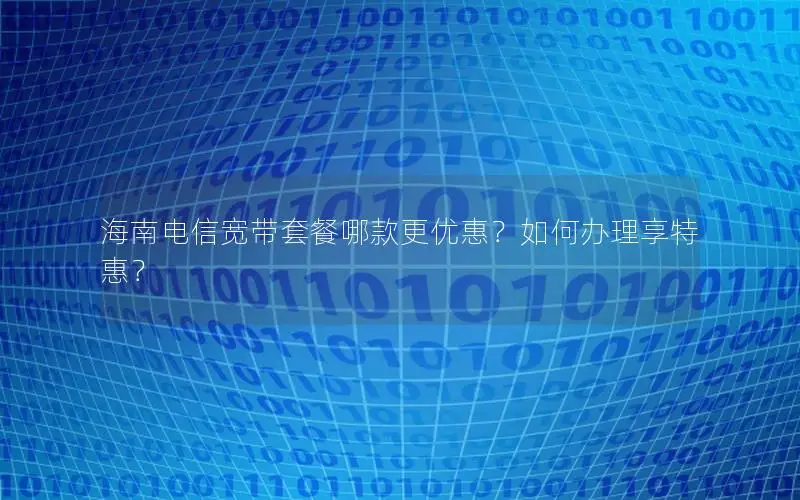 海南电信宽带套餐哪款更优惠？如何办理享特惠？