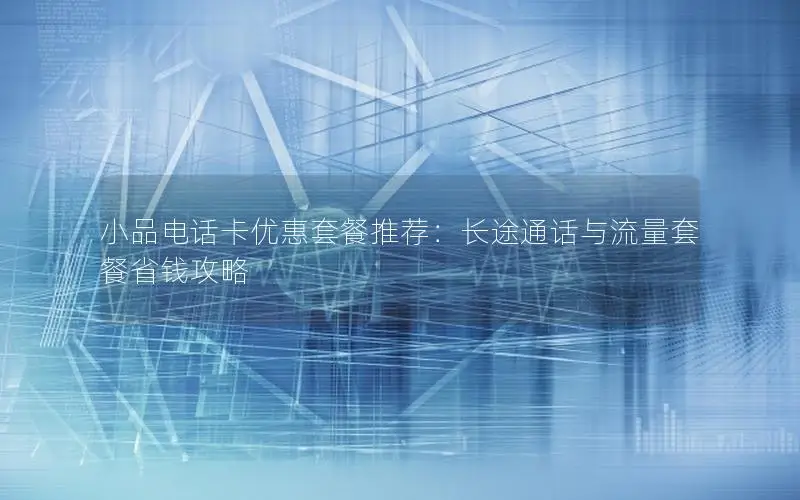 小品电话卡优惠套餐推荐：长途通话与流量套餐省钱攻略