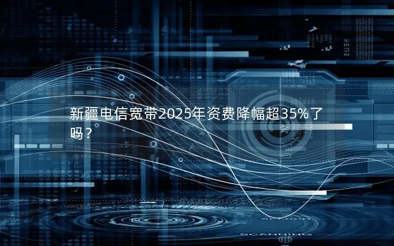 新疆电信宽带2025年资费降幅超35%了吗？