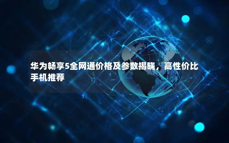 华为畅享5全网通价格及参数揭晓，高性价比手机推荐
