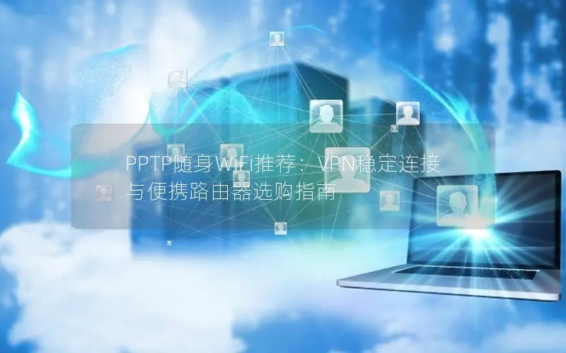 PPTP随身WiFi推荐：VPN稳定连接与便携路由器选购指南