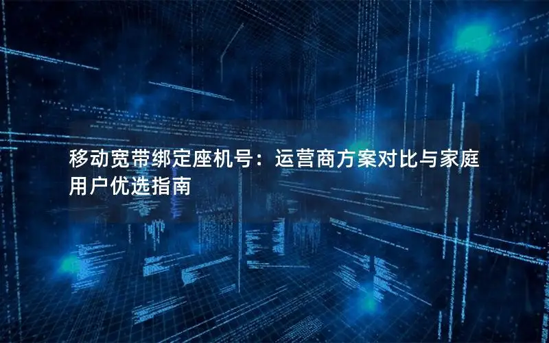 移动宽带绑定座机号：运营商方案对比与家庭用户优选指南
