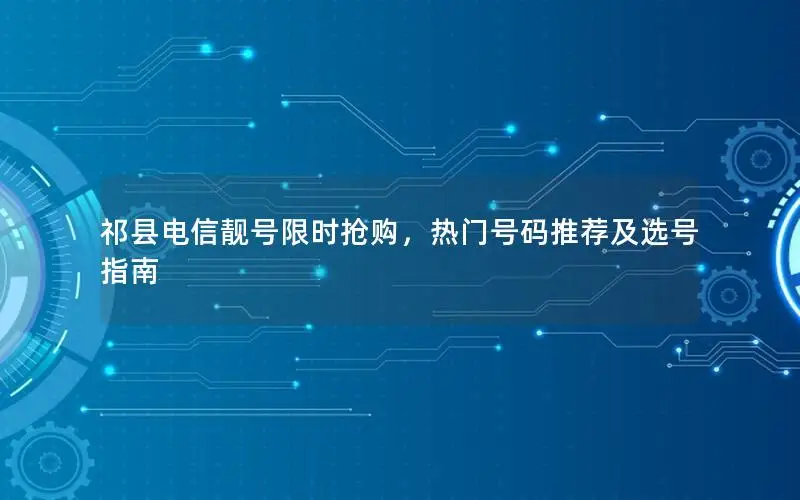 祁县电信靓号限时抢购，热门号码推荐及选号指南