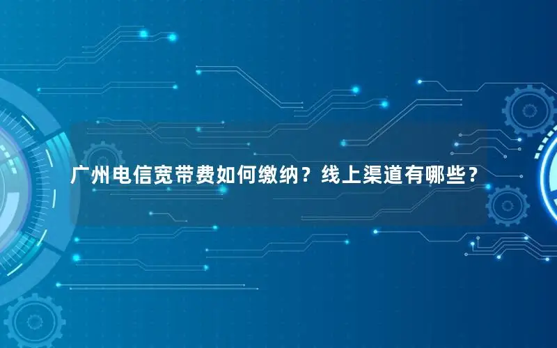 广州电信宽带费如何缴纳？线上渠道有哪些？