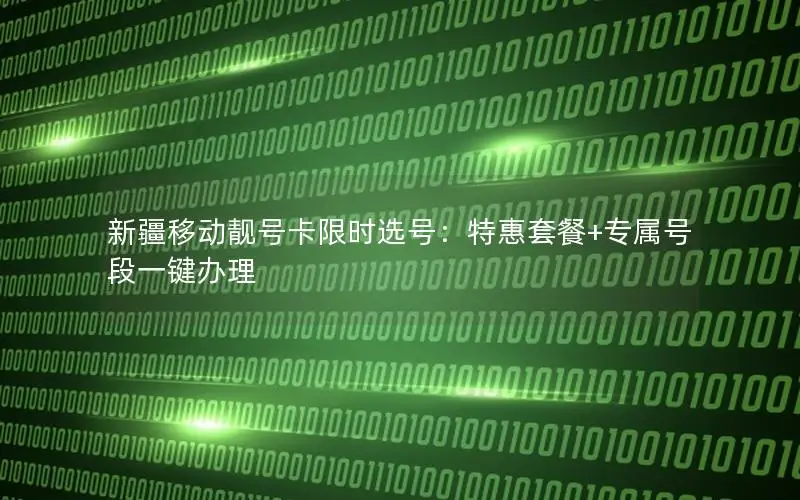 新疆移动靓号卡限时选号：特惠套餐+专属号段一键办理