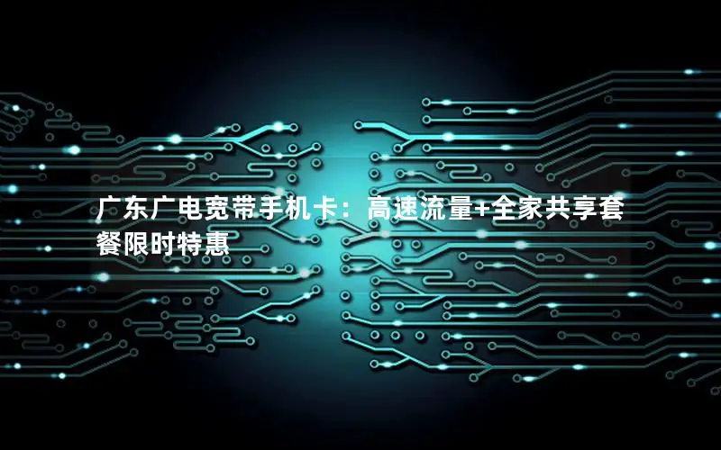 广东广电宽带手机卡：高速流量+全家共享套餐限时特惠