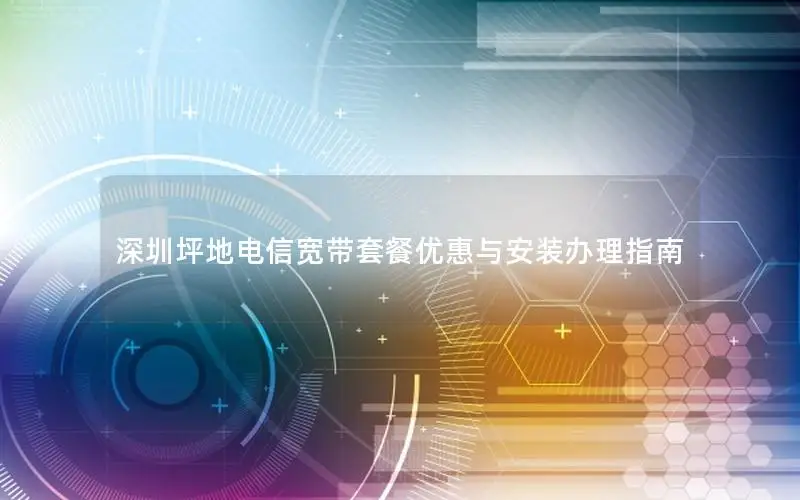 深圳坪地电信宽带套餐优惠与安装办理指南