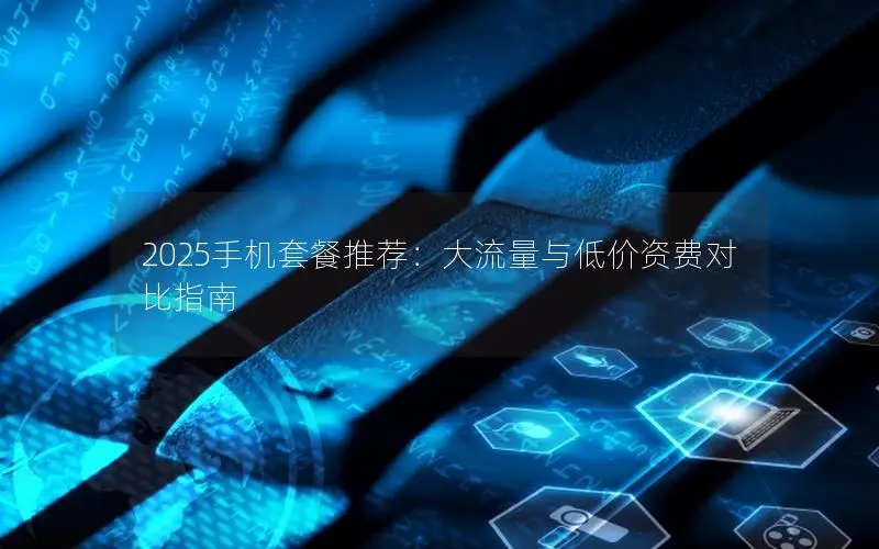 2025手机套餐推荐：大流量与低价资费对比指南