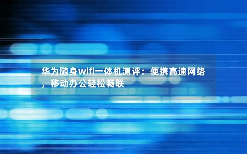 华为随身wifi一体机测评：便携高速网络，移动办公轻松畅联