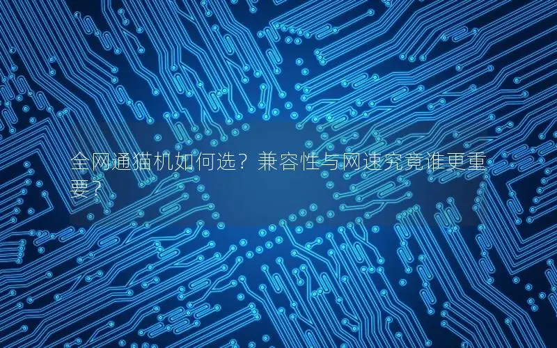 全网通猫机如何选？兼容性与网速究竟谁更重要？