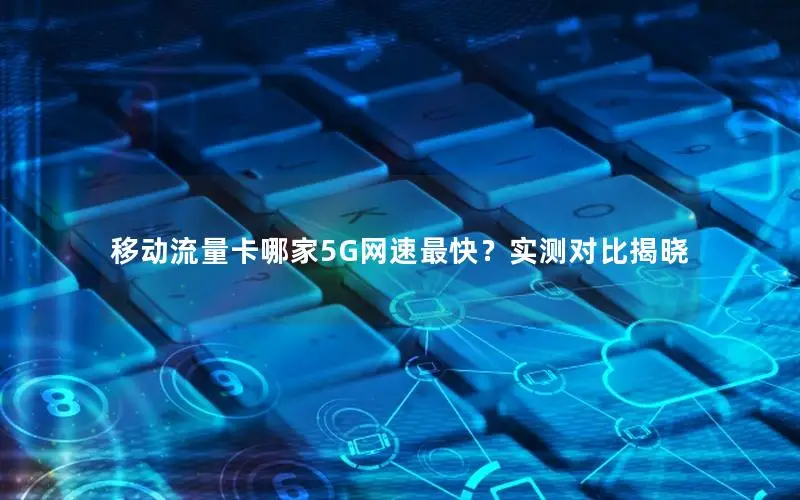 移动流量卡哪家5G网速最快？实测对比揭晓