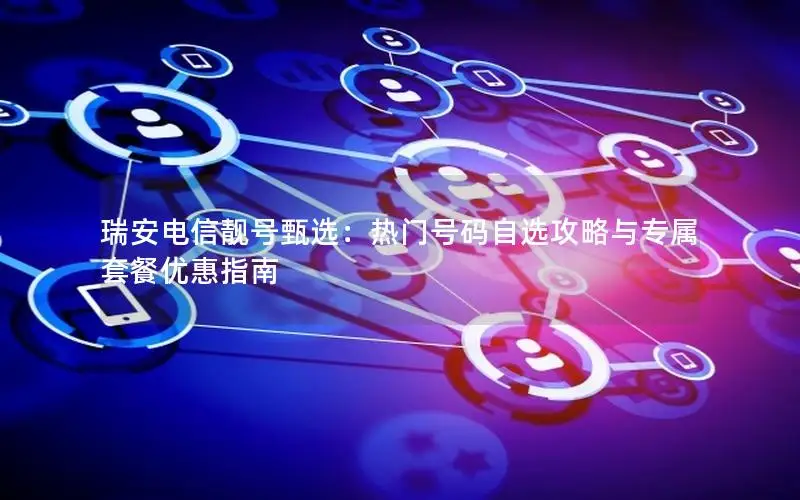 瑞安电信靓号甄选：热门号码自选攻略与专属套餐优惠指南
