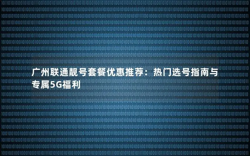 广州联通靓号套餐优惠推荐：热门选号指南与专属5G福利