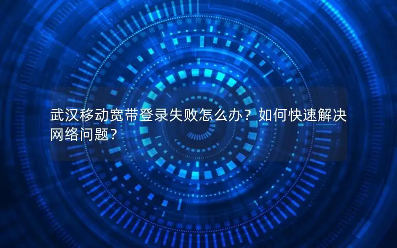 武汉移动宽带登录失败怎么办？如何快速解决网络问题？
