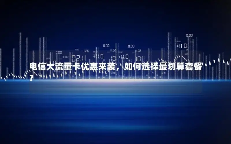 电信大流量卡优惠来袭，如何选择最划算套餐？