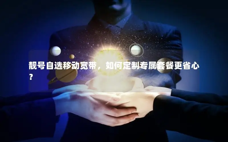 靓号自选移动宽带，如何定制专属套餐更省心？
