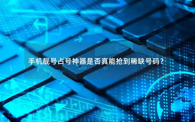 手机靓号占号神器是否真能抢到稀缺号码？