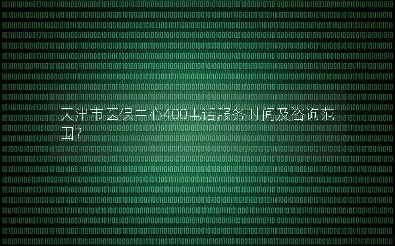 天津市医保中心400电话服务时间及咨询范围？