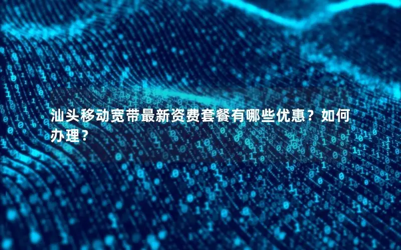 汕头移动宽带最新资费套餐有哪些优惠？如何办理？