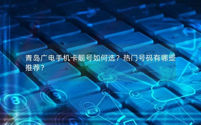 青岛广电手机卡靓号如何选？热门号码有哪些推荐？