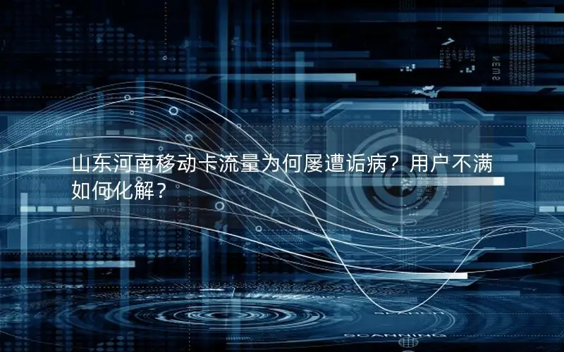 山东河南移动卡流量为何屡遭诟病？用户不满如何化解？
