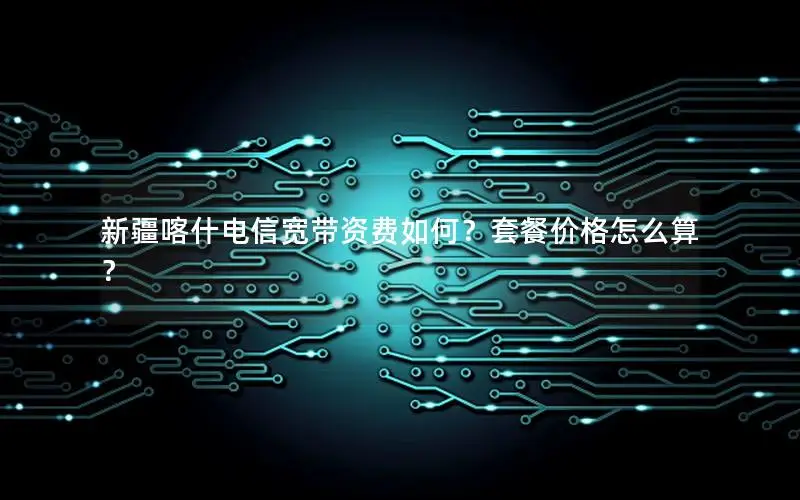 新疆喀什电信宽带资费如何？套餐价格怎么算？