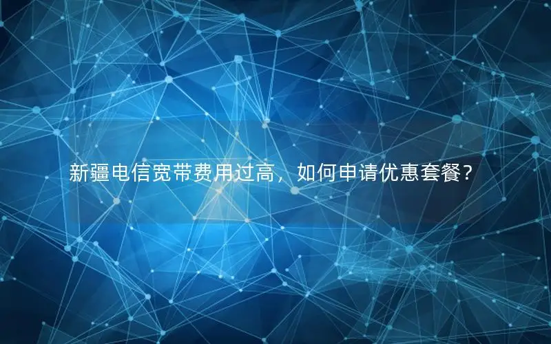新疆电信宽带费用过高，如何申请优惠套餐？