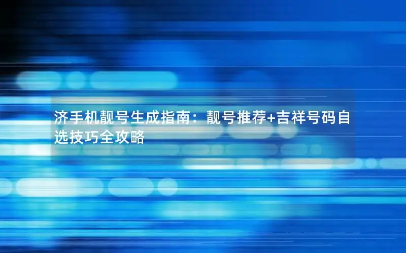 济手机靓号生成指南：靓号推荐+吉祥号码自选技巧全攻略