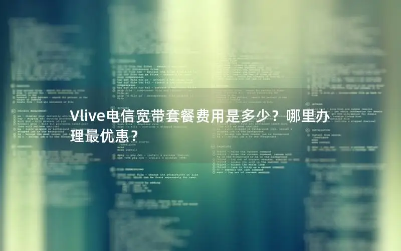 Vlive电信宽带套餐费用是多少？哪里办理最优惠？