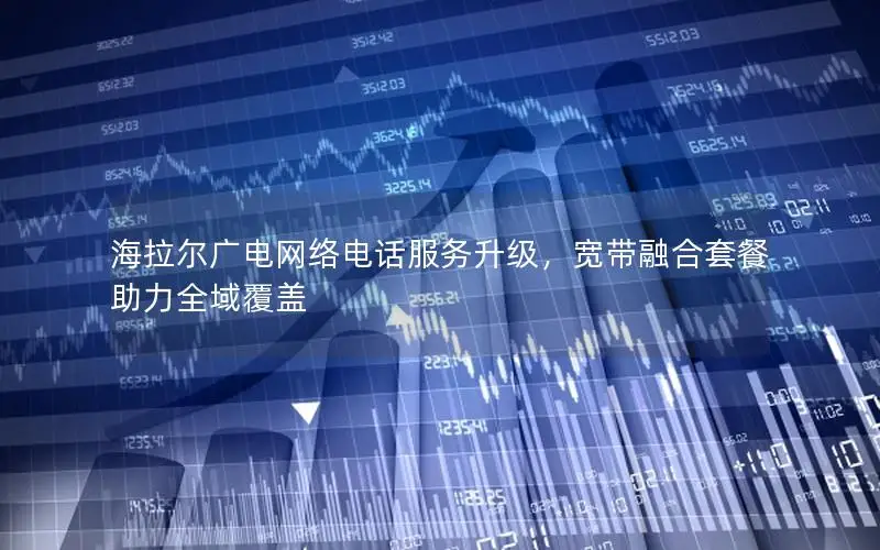 海拉尔广电网络电话服务升级，宽带融合套餐助力全域覆盖