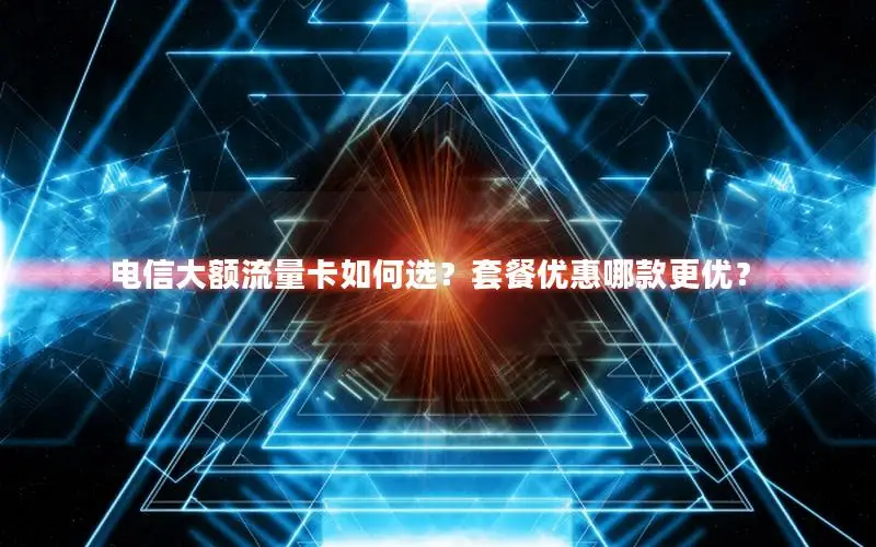 电信大额流量卡如何选？套餐优惠哪款更优？