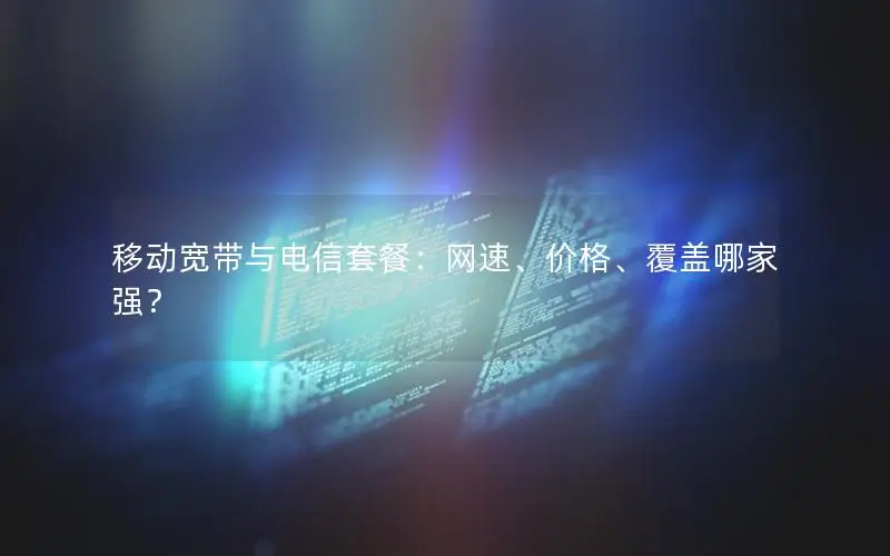 移动宽带与电信套餐：网速、价格、覆盖哪家强？