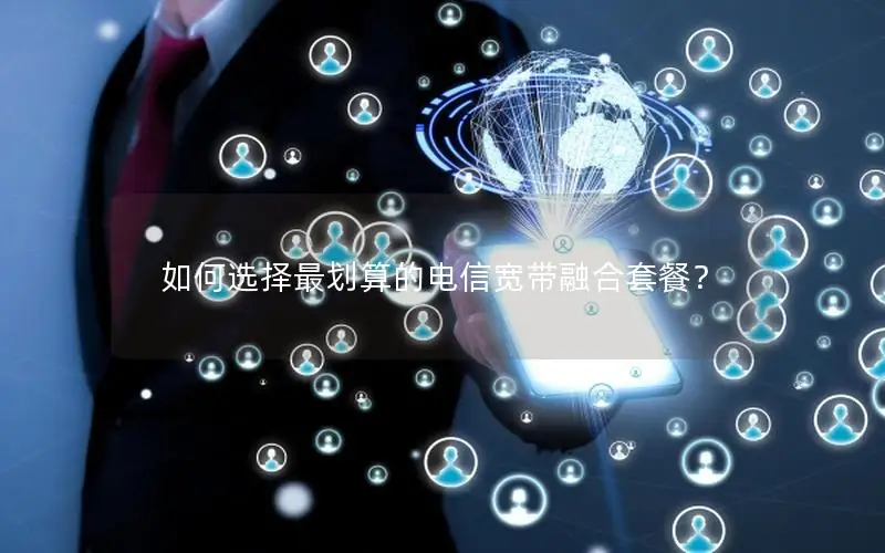 如何选择最划算的电信宽带融合套餐？