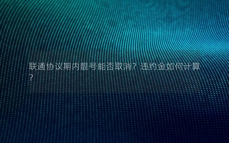 联通协议期内靓号能否取消？违约金如何计算？