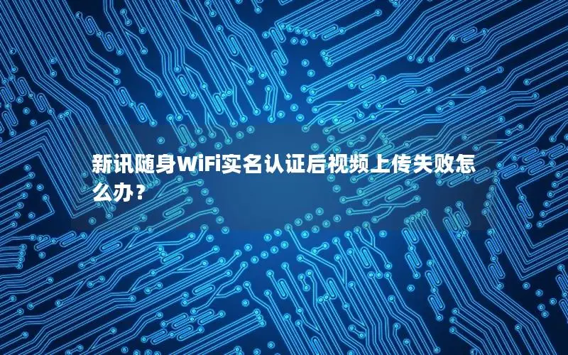 新讯随身WiFi实名认证后视频上传失败怎么办？