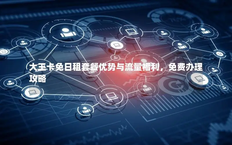 大王卡免日租套餐优势与流量福利，免费办理攻略