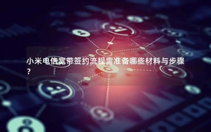小米电信宽带签约流程需准备哪些材料与步骤？
