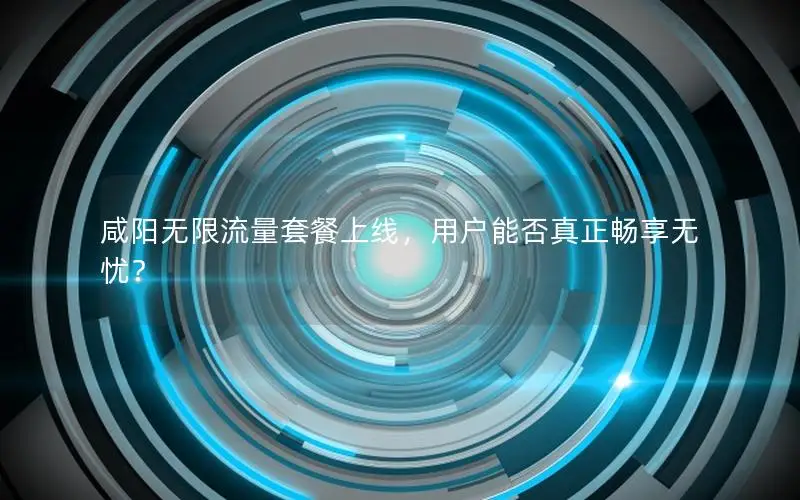 咸阳无限流量套餐上线，用户能否真正畅享无忧？