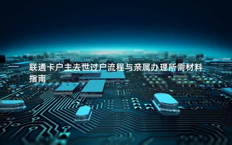 联通卡户主去世过户流程与亲属办理所需材料指南