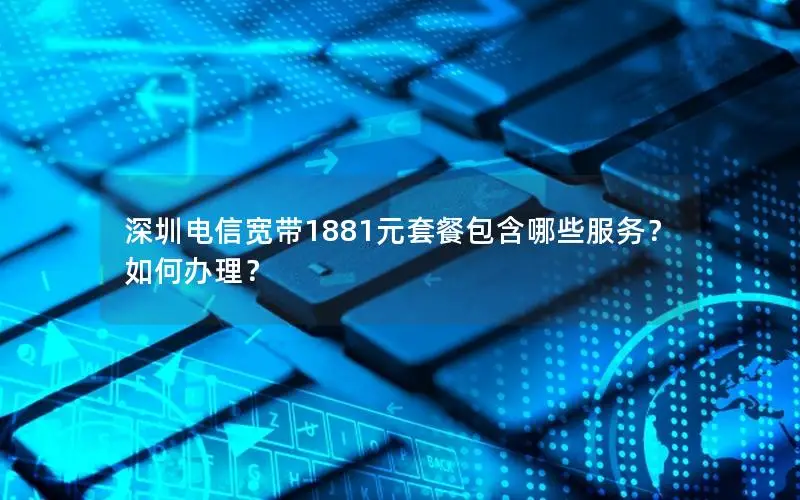 深圳电信宽带1881元套餐包含哪些服务？如何办理？