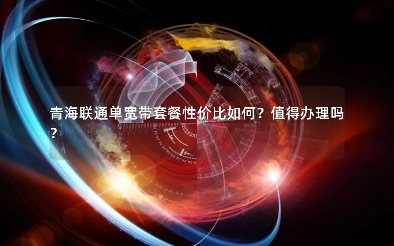 青海联通单宽带套餐性价比如何？值得办理吗？