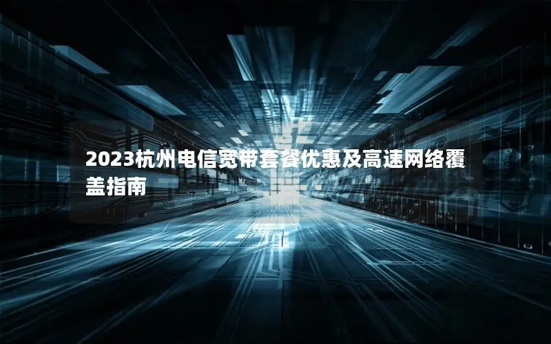 2023杭州电信宽带套餐优惠及高速网络覆盖指南
