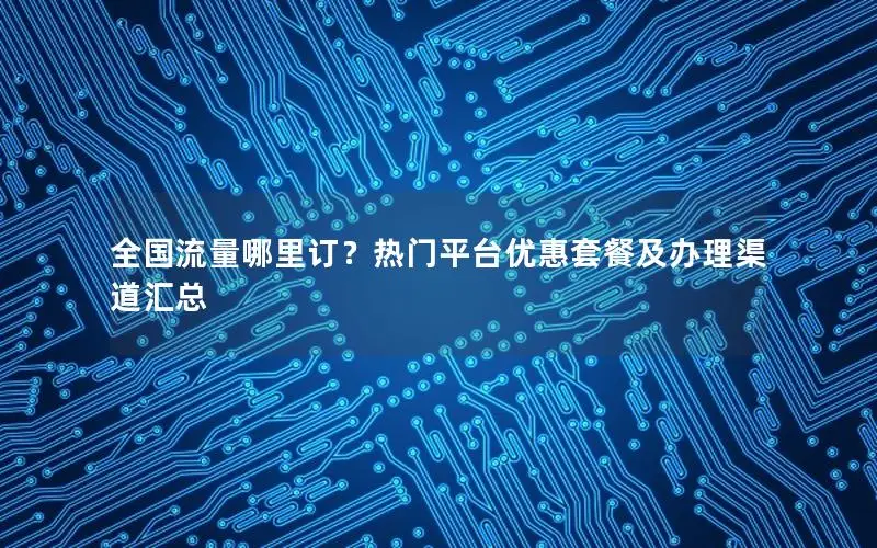 全国流量哪里订？热门平台优惠套餐及办理渠道汇总