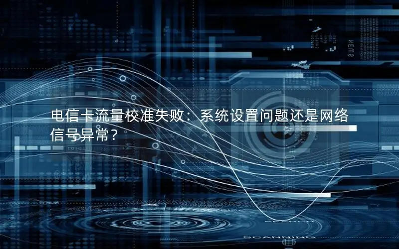 电信卡流量校准失败：系统设置问题还是网络信号异常？