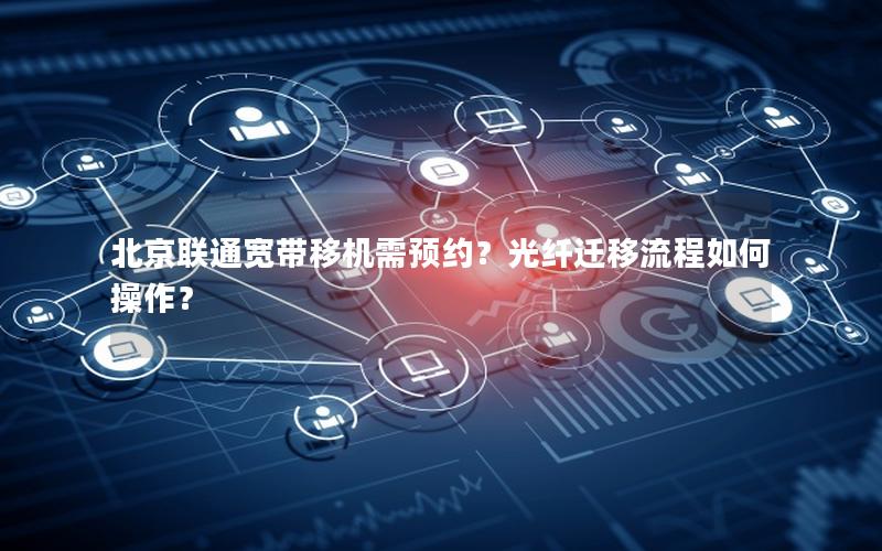 北京联通宽带移机需预约？光纤迁移流程如何操作？