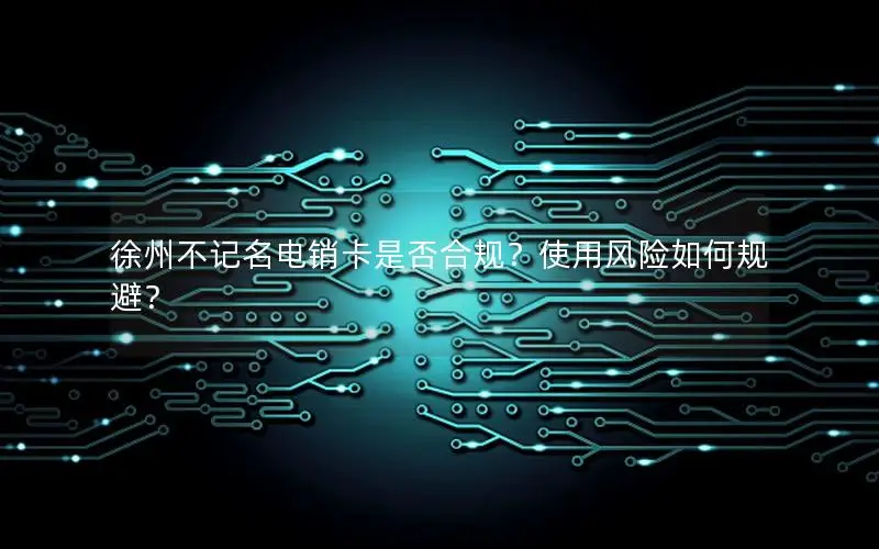 徐州不记名电销卡是否合规？使用风险如何规避？